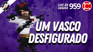 UM VASCO DESFIGURADO – Live do CASACA #959 em 05/03/2021