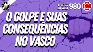 O GOLPE E SUAS CONSEQUÊNCIAS NO VASCO – Live do CASACA #980 em 05/04/2021
